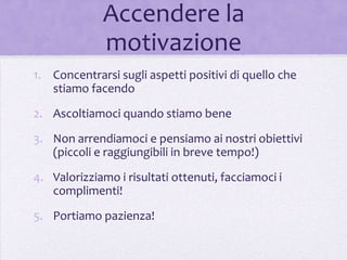 Accendere la
             motivazione
1. Concentrarsi sugli aspetti positivi di quello che
   stiamo facendo

2. Ascoltiamoci quando stiamo bene

3. Non arrendiamoci e pensiamo ai nostri obiettivi
   (piccoli e raggiungibili in breve tempo!)
4. Valorizziamo i risultati ottenuti, facciamoci i
   complimenti!

5. Portiamo pazienza!
 