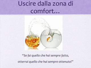 Uscire dalla zona di
    comfort…




   “Se fai quello che hai sempre fatto,
otterrai quello che hai sempre ottenuto!”
 