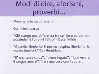 Modi di dire, aforismi,
        proverbi…
• Mens sana in corpore sano
• Corri che ti passa

• “Chi scorge una differenza tra spirito e corpo non
  possiede né l'uno né l'altro” - Oscar Wilde
• “Quando liberiamo il nostro respiro, liberiamo le
  nostre tensioni.” Gay Hendricks.
• “E’ una testa calda”, “avere fegato”, “farsi venire
  il sangue amaro”, “fare qualcosa con il cuore”,
 