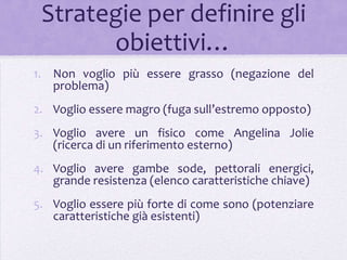 Strategie per definire gli
       obiettivi…
1. Non voglio più essere grasso (negazione del
   problema)
2. Voglio essere magro (fuga sull’estremo opposto)
3. Voglio avere un fisico come Angelina Jolie
   (ricerca di un riferimento esterno)
4. Voglio avere gambe sode, pettorali energici,
   grande resistenza (elenco caratteristiche chiave)
5. Voglio essere più forte di come sono (potenziare
   caratteristiche già esistenti)
 