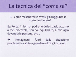La tecnica del “come se”
 6. Come mi sentirei se avessi già raggiunto lo
               stato desiderato?

Es: Forte, in forma, padrone dello spazio attorno
a me, piacevole, sereno, equilibrato, a mio agio
davanti alle persone, etc...

     immaginarsi     fuori   dalla     situazione
problematica aiuta a guardare oltre gli ostacoli
 