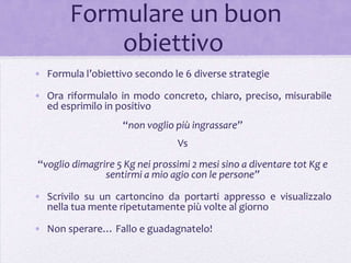 Formulare un buon
           obiettivo
• Formula l’obiettivo secondo le 6 diverse strategie

• Ora riformulalo in modo concreto, chiaro, preciso, misurabile
  ed esprimilo in positivo
                   “non voglio più ingrassare”
                                Vs
“voglio dimagrire 5 Kg nei prossimi 2 mesi sino a diventare tot Kg e
               sentirmi a mio agio con le persone”

• Scrivilo su un cartoncino da portarti appresso e visualizzalo
  nella tua mente ripetutamente più volte al giorno

• Non sperare… Fallo e guadagnatelo!
 