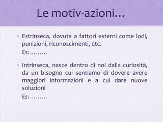 Le motiv-azioni…
• Estrinseca, dovuta a fattori esterni come lodi,
  punizioni, riconoscimenti, etc.
  Es: ………

• Intrinseca, nasce dentro di noi dalla curiosità,
  da un bisogno cui sentiamo di dovere avere
  maggiori informazioni e a cui dare nuove
  soluzioni
  Es: ………
 