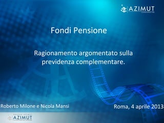Roberto Milone e Nicola Mansi Roma, 4 aprile 2013
Fondi Pensione
Ragionamento argomentato sulla
previdenza complementare.
 