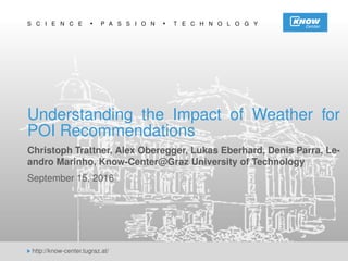 S C I E N C E P A S S I O N T E C H N O L O G Y
http://know-center.tugraz.at/
Understanding the Impact of Weather for
POI Recommendations
Christoph Trattner, Alex Oberegger, Lukas Eberhard, Denis Parra, Le-
andro Marinho, Know-Center@Graz University of Technology
September 15, 2016
 