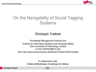 Graz University of Technology




                On the Navigability of Social Tagging
                             Systems

                                         Christoph Trattner
                                    Knowledge Management Institute and
                           Institute for Information Systems and Computer Media
                                    Graz University of Technology, Austria
                                           e-mail: ctrattner@iicm.edu
                       web: http://www.austria-lexikon.at/af/User/Trattner%20Christoph



                                            In collaboration with:
                                 D.Helic, M.Strohmaier, K. Andrews, Ch. Körner

  Christoph Trattner                                2012
                                                                                         1
 