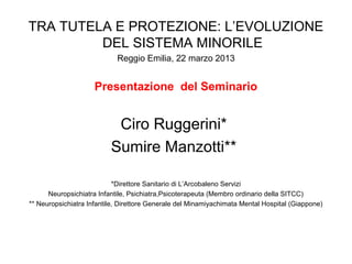 TRA TUTELA E PROTEZIONE: L’EVOLUZIONE
DEL SISTEMA MINORILE
Reggio Emilia, 22 marzo 2013
Presentazione del Seminario
Ciro Ruggerini*
Sumire Manzotti**
*Direttore Sanitario di L’Arcobaleno Servizi
Neuropsichiatra Infantile, Psichiatra,Psicoterapeuta (Membro ordinario della SITCC)
** Neuropsichiatra Infantile, Direttore Generale del Minamiyachimata Mental Hospital (Giappone)
 