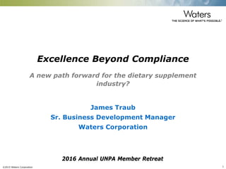 ©2015 Waters Corporation 1
Excellence Beyond Compliance
A new path forward for the dietary supplement
industry?
James Traub
Sr. Business Development Manager
Waters Corporation
2016 Annual UNPA Member Retreat
 