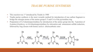 • This reaction was 1st introduced by Traube in 1900
• Traube purine synthesis is the most versatile method for introduction of one carbon fragment to
bridge the nitrogen atoms of the amino group C-5 and C-6 of the pyrimidine ring
• Preparation of 4,5-diaminopyrimidines by introduction of the amino group into the 5-position of
4-amino-6-hydroxy- or 4,6-diaminopyrimidines by nitrosation and ammonium sulfide reduction,
followed by ring closure with formic acid or chlorocarbonic ester .
1
TRAUBE PURINE SYNTHESIS
 