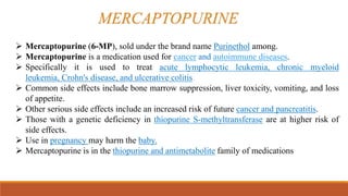 Mercaptopurine (6-MP), sold under the brand name Purinethol among.
 Mercaptopurine is a medication used for cancer and autoimmune diseases.
 Specifically it is used to treat acute lymphocytic leukemia, chronic myeloid
leukemia, Crohn's disease, and ulcerative colitis.
 Common side effects include bone marrow suppression, liver toxicity, vomiting, and loss
of appetite.
 Other serious side effects include an increased risk of future cancer and pancreatitis.
 Those with a genetic deficiency in thiopurine S-methyltransferase are at higher risk of
side effects.
 Use in pregnancy may harm the baby.
 Mercaptopurine is in the thiopurine and antimetabolite family of medications
MERCAPTOPURINE
 