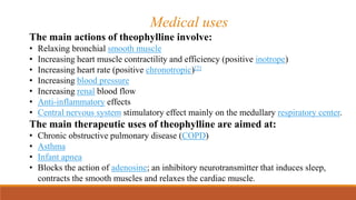 Medical uses
The main actions of theophylline involve:
• Relaxing bronchial smooth muscle
• Increasing heart muscle contractility and efficiency (positive inotrope)
• Increasing heart rate (positive chronotropic)[2]
• Increasing blood pressure
• Increasing renal blood flow
• Anti-inflammatory effects
• Central nervous system stimulatory effect mainly on the medullary respiratory center.
The main therapeutic uses of theophylline are aimed at:
• Chronic obstructive pulmonary disease (COPD)
• Asthma
• Infant apnea
• Blocks the action of adenosine; an inhibitory neurotransmitter that induces sleep,
contracts the smooth muscles and relaxes the cardiac muscle.
 