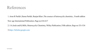 References
6/16/2023
1. Arun R Parikh ,Hasna Parikh, Ranjan Khut ,The essence of heterocyclic chemistry , Fourth eddion
New age International Publication ,Page no 616-617
2. J.A.Joule and K.Mills, Heterocyclic Chemistry, Willey Publication, Fifth edition ,Page no 531-534
3.https://Scholer.google.com
 