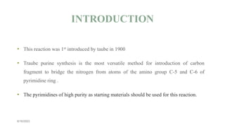 • This reaction was 1st introduced by taube in 1900
• Traube purine synthesis is the most versatile method for introduction of carbon
fragment to bridge the nitrogen from atoms of the amino group C-5 and C-6 of
pyrimidine ring .
• The pyrimidines of high purity as starting materials should be used for this reaction.
INTRODUCTION
6/16/2023
 
