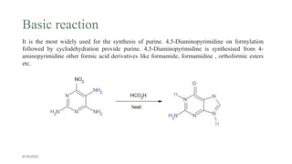 Basic reaction
6/16/2023
It is the most widely used for the synthesis of purine. 4,5-Diaminopyrimidine on formylation
followed by cyclodehydration provide purine. 4,5-Diaminopyrimidine is synthesised from 4-
aminopyrimidine other formic acid derivatives like formamide, formamidine , orthoformic esters
etc.
 