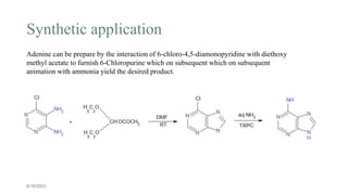 Synthetic application
6/16/2023
Adenine can be prepare by the interaction of 6-chloro-4,5-diamonopyridine with diethoxy
methyl acetate to furnish 6-Chloropurine which on subsequent which on subsequent
animation with ammonia yield the desired product.
 