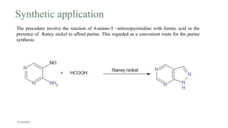6/16/2023
The procedure involve the reaction of 4-amino-5 –nitrosopyrimidine with formic acid in the
presence of Raney nickel to afford purine. This regarded as a convenient route for the purine
synthesis
Synthetic application
 
