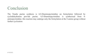 Conclusion
6/16/2023
The Traube purine synthesis is 4,5-Diaminopyrimidine on formylation followed by
cyclodehydration provide purine. 4,5-Diaminopyrimidine is synthesised from 4-
aminopyrimidine. this reaction may undergo only the formylation at the 5‐amino group without
further cyclization
 