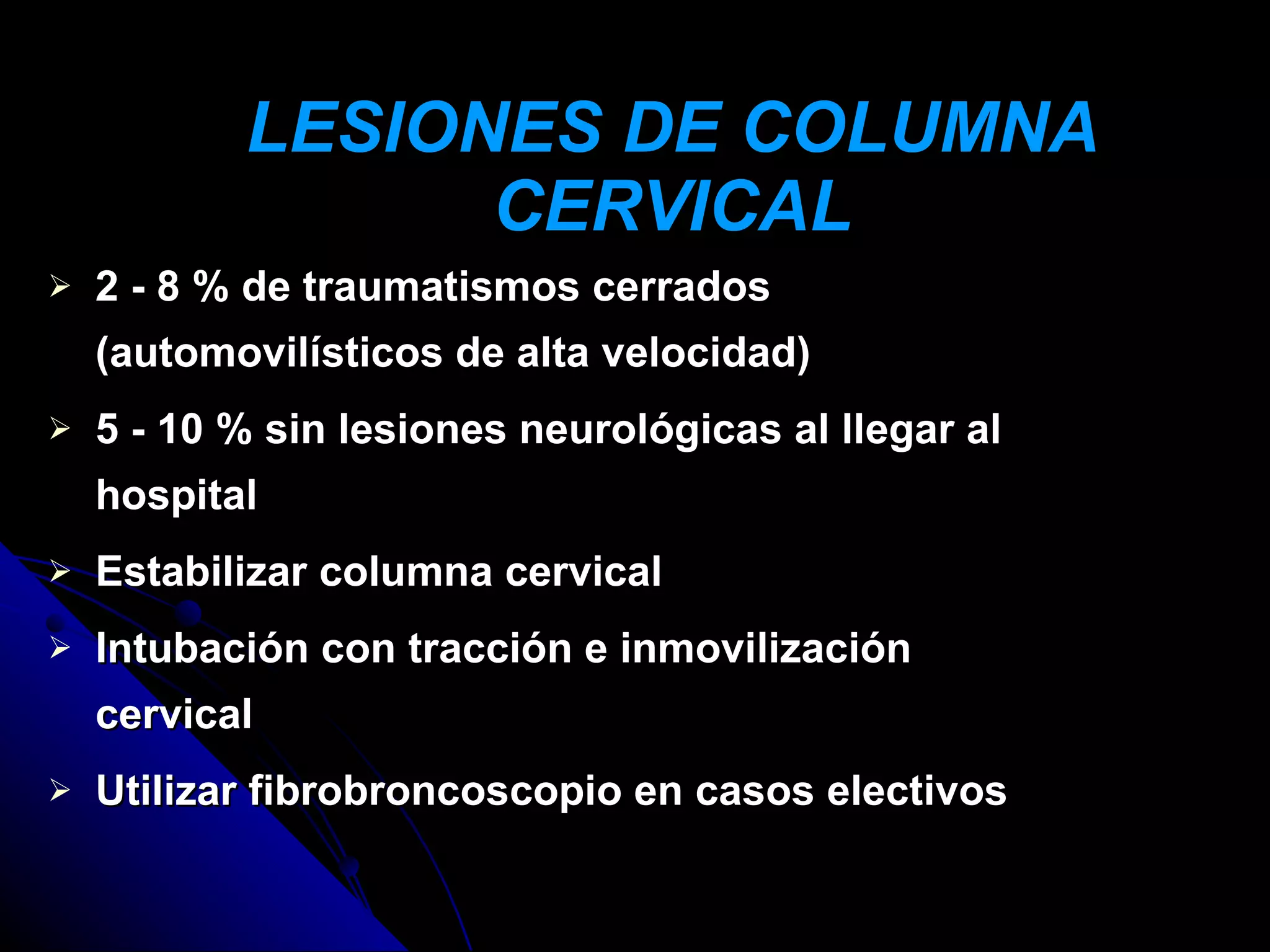 LESIONES DE COLUMNA
                 CERVICAL
   2 - 8 % de traumatismos cerrados
    (automovilísticos de alta velocidad)
   5 - 10 % sin lesiones neurológicas al llegar al
    hospital
   Estabilizar columna cervical
   Intubación con tracción e inmovilización
    cervical
   Utilizar fibrobroncoscopio en casos electivos
 