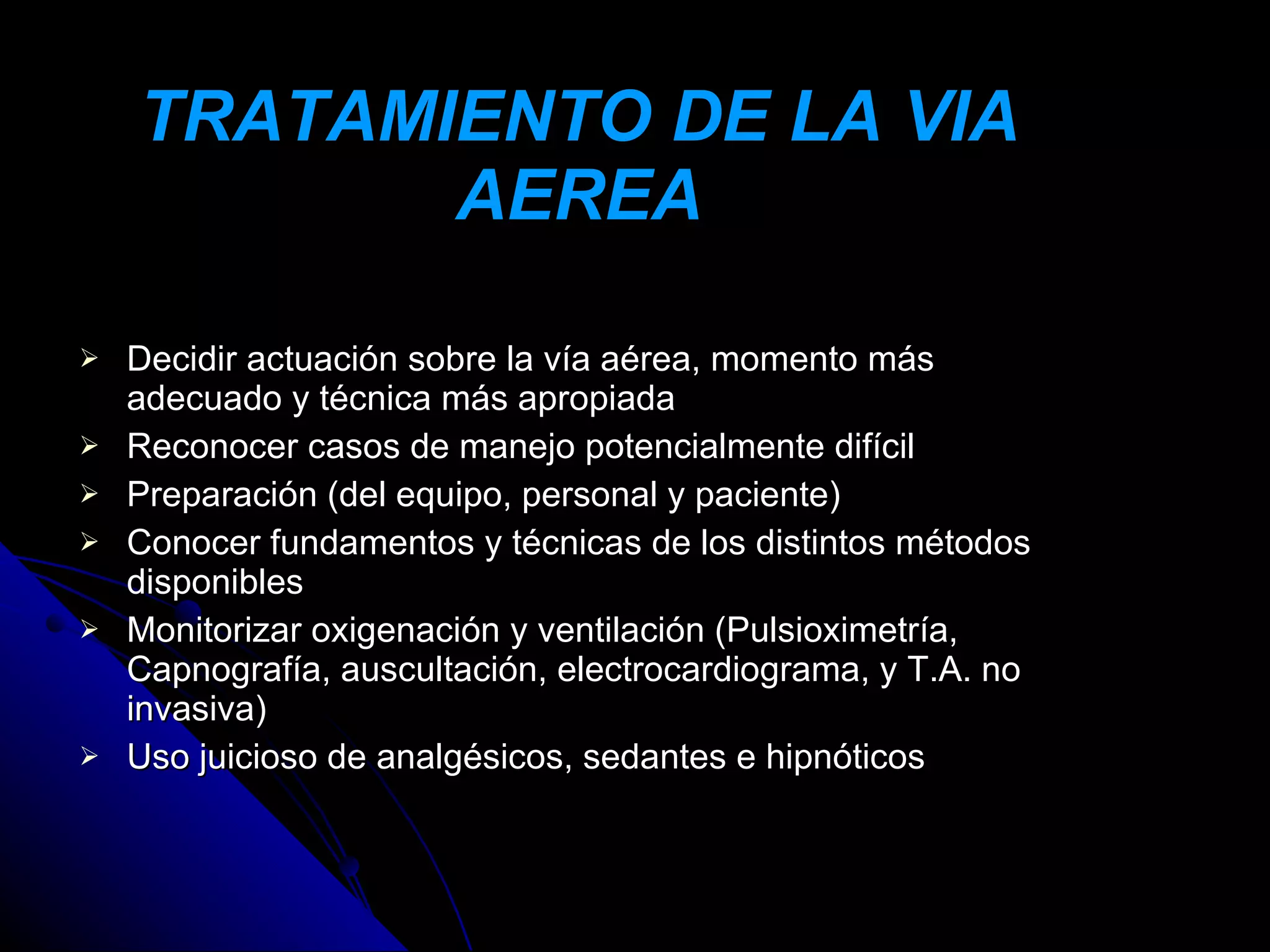 TRATAMIENTO DE LA VIA
           AEREA

   Decidir actuación sobre la vía aérea, momento más
    adecuado y técnica más apropiada
   Reconocer casos de manejo potencialmente difícil
   Preparación (del equipo, personal y paciente)
   Conocer fundamentos y técnicas de los distintos métodos
    disponibles
   Monitorizar oxigenación y ventilación (Pulsioximetría,
    Capnografía, auscultación, electrocardiograma, y T.A. no
    invasiva)
   Uso juicioso de analgésicos, sedantes e hipnóticos
 