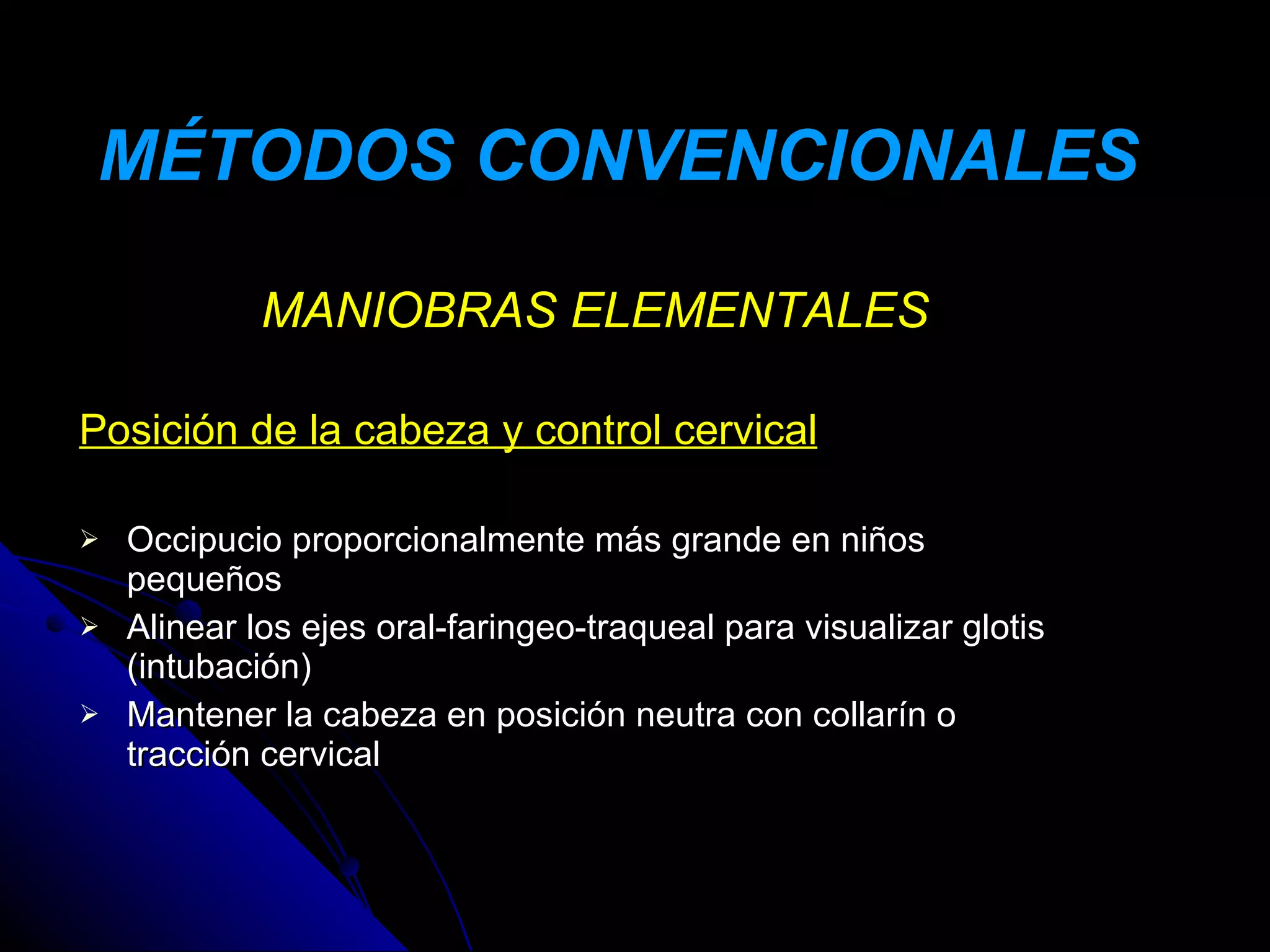 MÉTODOS CONVENCIONALES

             MANIOBRAS ELEMENTALES

Posición de la cabeza y control cervical

   Occipucio proporcionalmente más grande en niños
    pequeños
   Alinear los ejes oral-faringeo-traqueal para visualizar glotis
    (intubación)
   Mantener la cabeza en posición neutra con collarín o
    tracción cervical
 