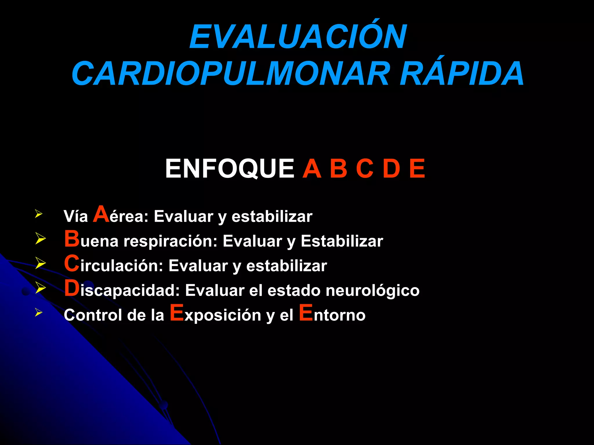 EVALUACIÓN
    CARDIOPULMONAR RÁPIDA

               ENFOQUE A B C D E
 Vía Aérea: Evaluar y estabilizar
 Buena respiración: Evaluar y Estabilizar
 Circulación: Evaluar y estabilizar
 Discapacidad: Evaluar el estado neurológico
 Control de la Exposición y el Entorno
 
