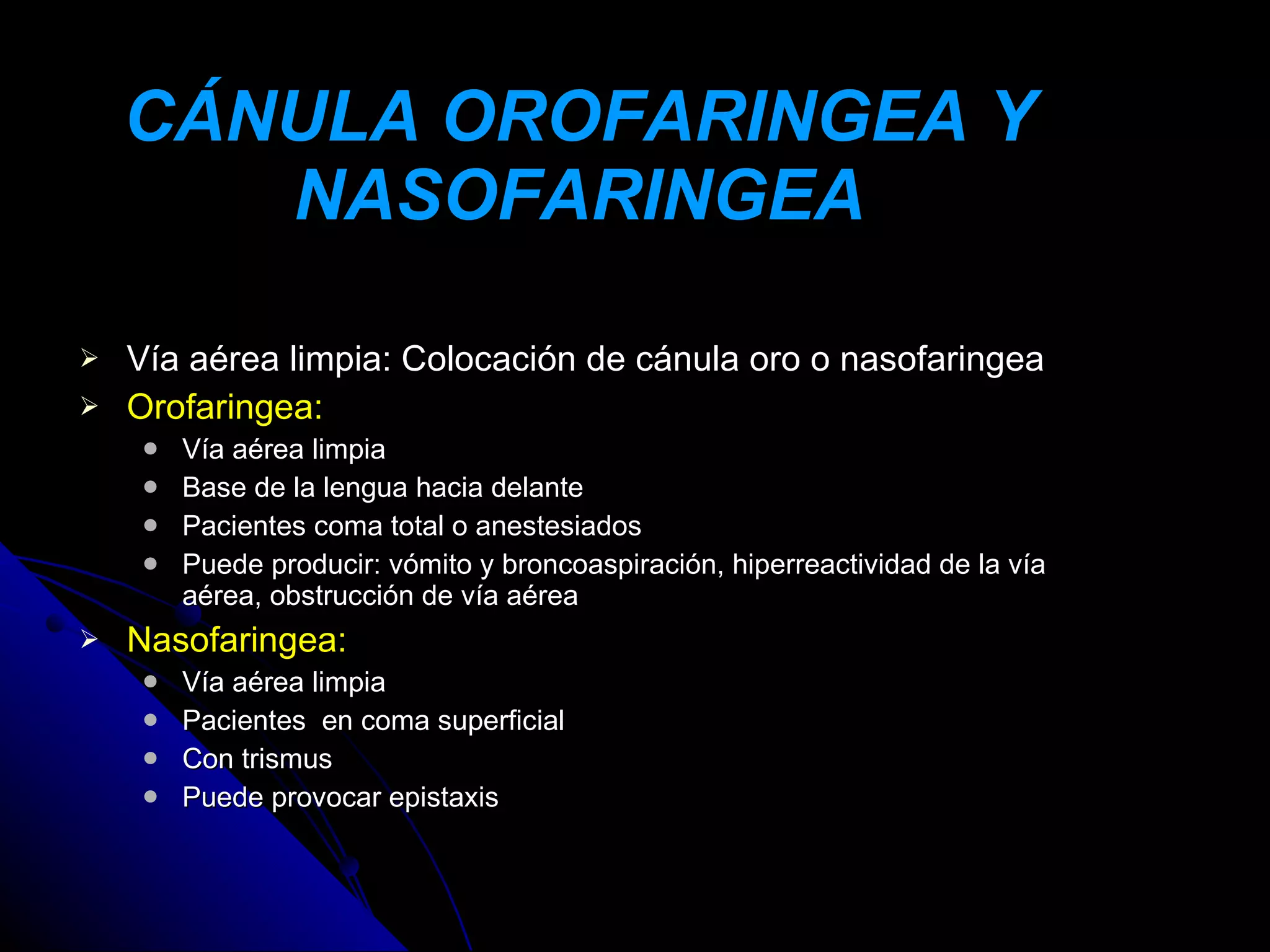 CÁNULA OROFARINGEA Y
       NASOFARINGEA

   Vía aérea limpia: Colocación de cánula oro o nasofaringea
   Orofaringea:
       Vía aérea limpia
       Base de la lengua hacia delante
       Pacientes coma total o anestesiados
       Puede producir: vómito y broncoaspiración, hiperreactividad de la vía
        aérea, obstrucción de vía aérea
   Nasofaringea:
       Vía aérea limpia
       Pacientes en coma superficial
       Con trismus
       Puede provocar epistaxis
 