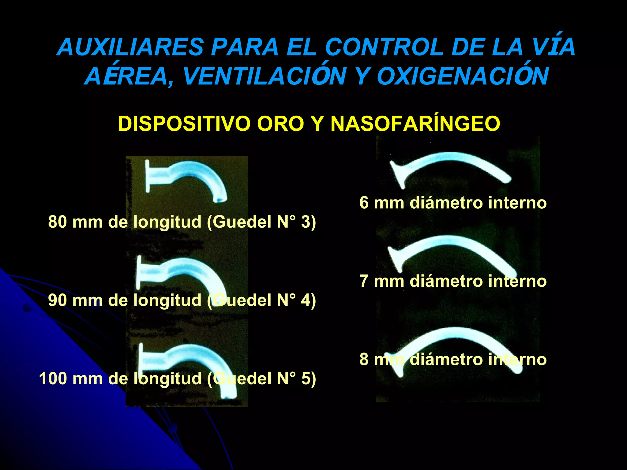 AUXILIARES PARA EL CONTROL DE LA VÍA
    AÉREA, VENTILACIÓN Y OXIGENACIÓN
         DISPOSITIVO ORO Y NASOFARÍNGEO


                                   6 mm diámetro interno
 80 mm de longitud (Guedel N° 3)


                                   7 mm diámetro interno
 90 mm de longitud (Guedel N° 4)


                                   8 mm diámetro interno
100 mm de longitud (Guedel N° 5)
 