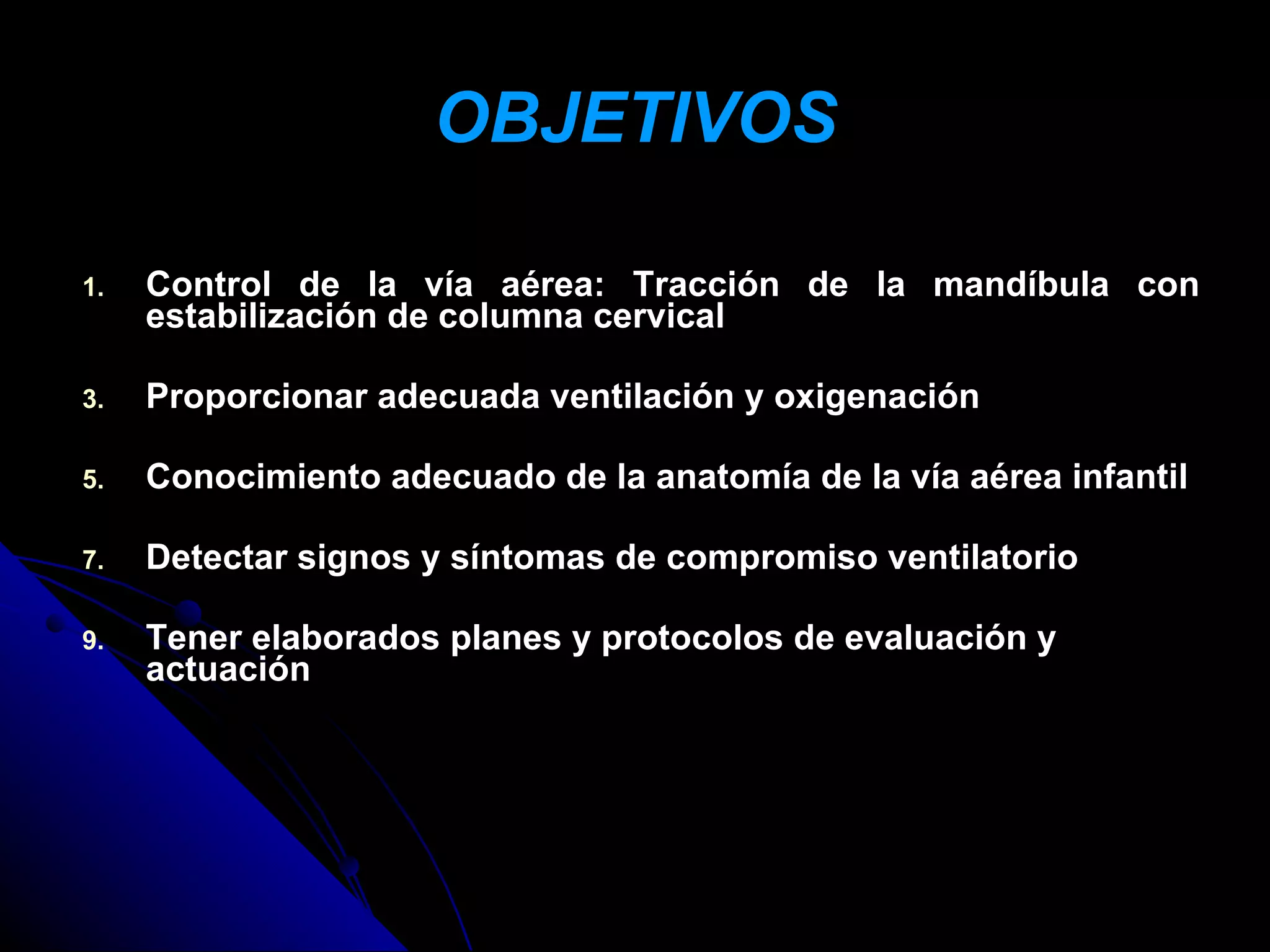 OBJETIVOS

1.   Control de la vía aérea: Tracción de la mandíbula con
     estabilización de columna cervical

3.   Proporcionar adecuada ventilación y oxigenación

5.   Conocimiento adecuado de la anatomía de la vía aérea infantil

7.   Detectar signos y síntomas de compromiso ventilatorio

9.   Tener elaborados planes y protocolos de evaluación y
     actuación
 