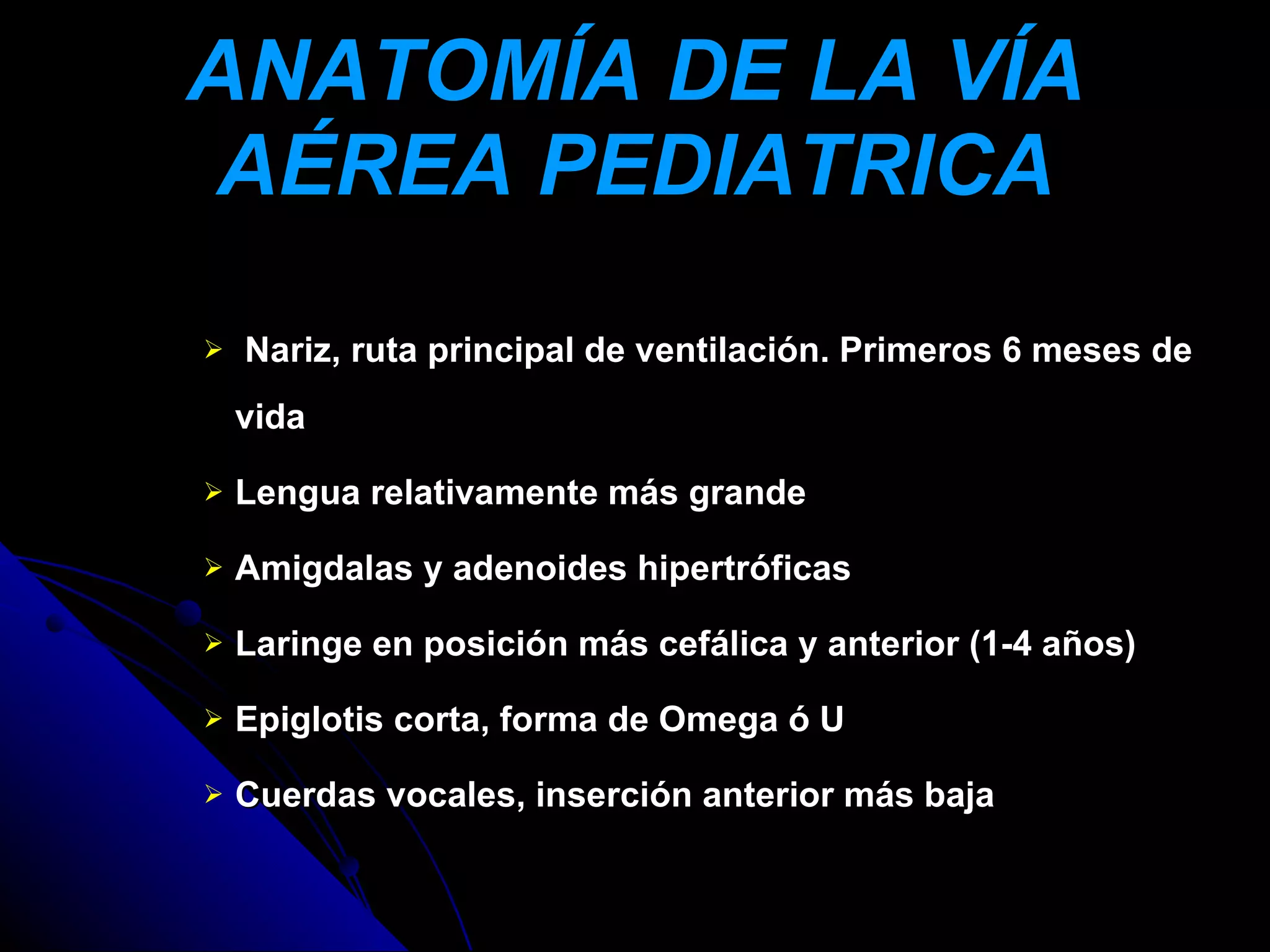 ANATOMÍA DE LA VÍA
AÉREA PEDIATRICA
   Nariz, ruta principal de ventilación. Primeros 6 meses de
    vida

   Lengua relativamente más grande

   Amigdalas y adenoides hipertróficas

   Laringe en posición más cefálica y anterior (1-4 años)

   Epiglotis corta, forma de Omega ó U

   Cuerdas vocales, inserción anterior más baja
 