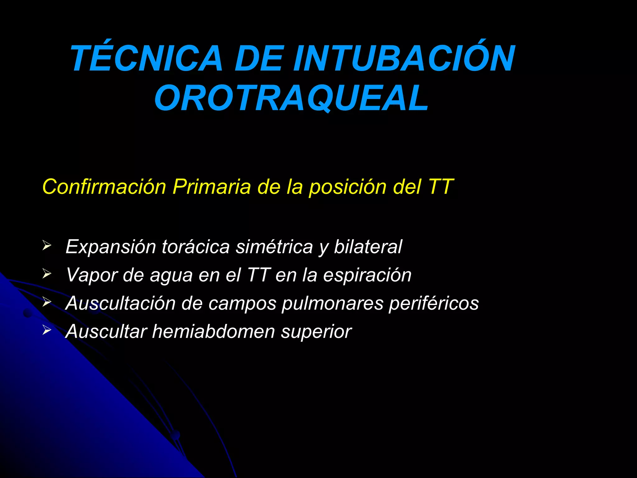 TÉCNICA DE INTUBACIÓN
        OROTRAQUEAL

Confirmación Primaria de la posición del TT

   Expansión torácica simétrica y bilateral
   Vapor de agua en el TT en la espiración
   Auscultación de campos pulmonares periféricos
   Auscultar hemiabdomen superior
 