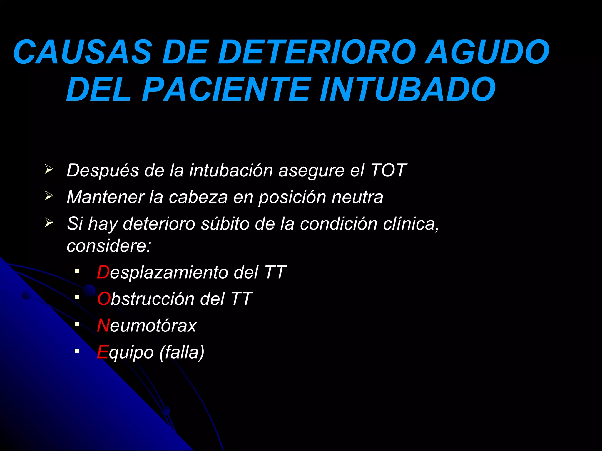 CAUSAS DE DETERIORO AGUDO
  DEL PACIENTE INTUBADO

    Después de la intubación asegure el TOT
    Mantener la cabeza en posición neutra
    Si hay deterioro súbito de la condición clínica,
     considere:
       Desplazamiento del TT
       Obstrucción del TT
       Neumotórax
       Equipo (falla)
 