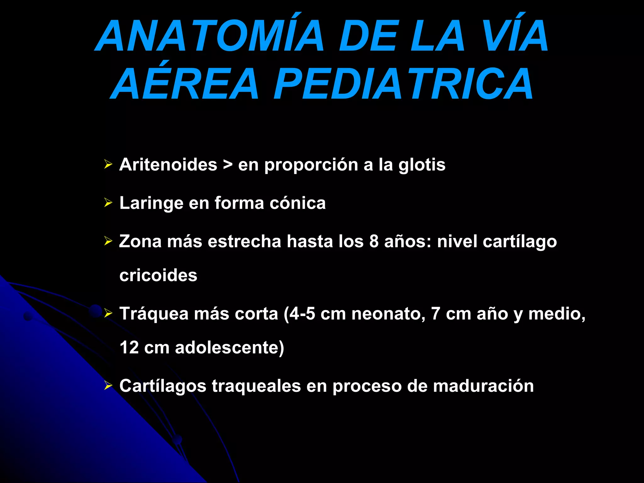 ANATOMÍA DE LA VÍA
AÉREA PEDIATRICA
   Aritenoides > en proporción a la glotis

   Laringe en forma cónica

   Zona más estrecha hasta los 8 años: nivel cartílago
    cricoides

   Tráquea más corta (4-5 cm neonato, 7 cm año y medio,
    12 cm adolescente)

   Cartílagos traqueales en proceso de maduración
 
