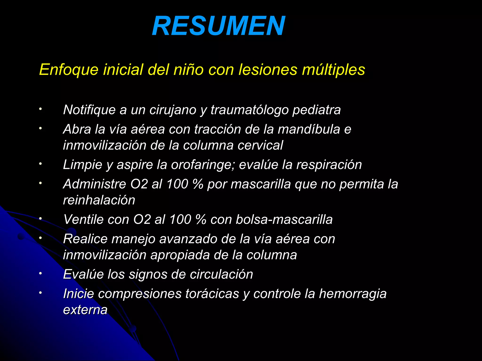 RESUMEN
Enfoque inicial del niño con lesiones múltiples

•   Notifique a un cirujano y traumatólogo pediatra
•   Abra la vía aérea con tracción de la mandíbula e
    inmovilización de la columna cervical
•   Limpie y aspire la orofaringe; evalúe la respiración
•   Administre O2 al 100 % por mascarilla que no permita la
    reinhalación
•   Ventile con O2 al 100 % con bolsa-mascarilla
•   Realice manejo avanzado de la vía aérea con
    inmovilización apropiada de la columna
•   Evalúe los signos de circulación
•   Inicie compresiones torácicas y controle la hemorragia
    externa
 