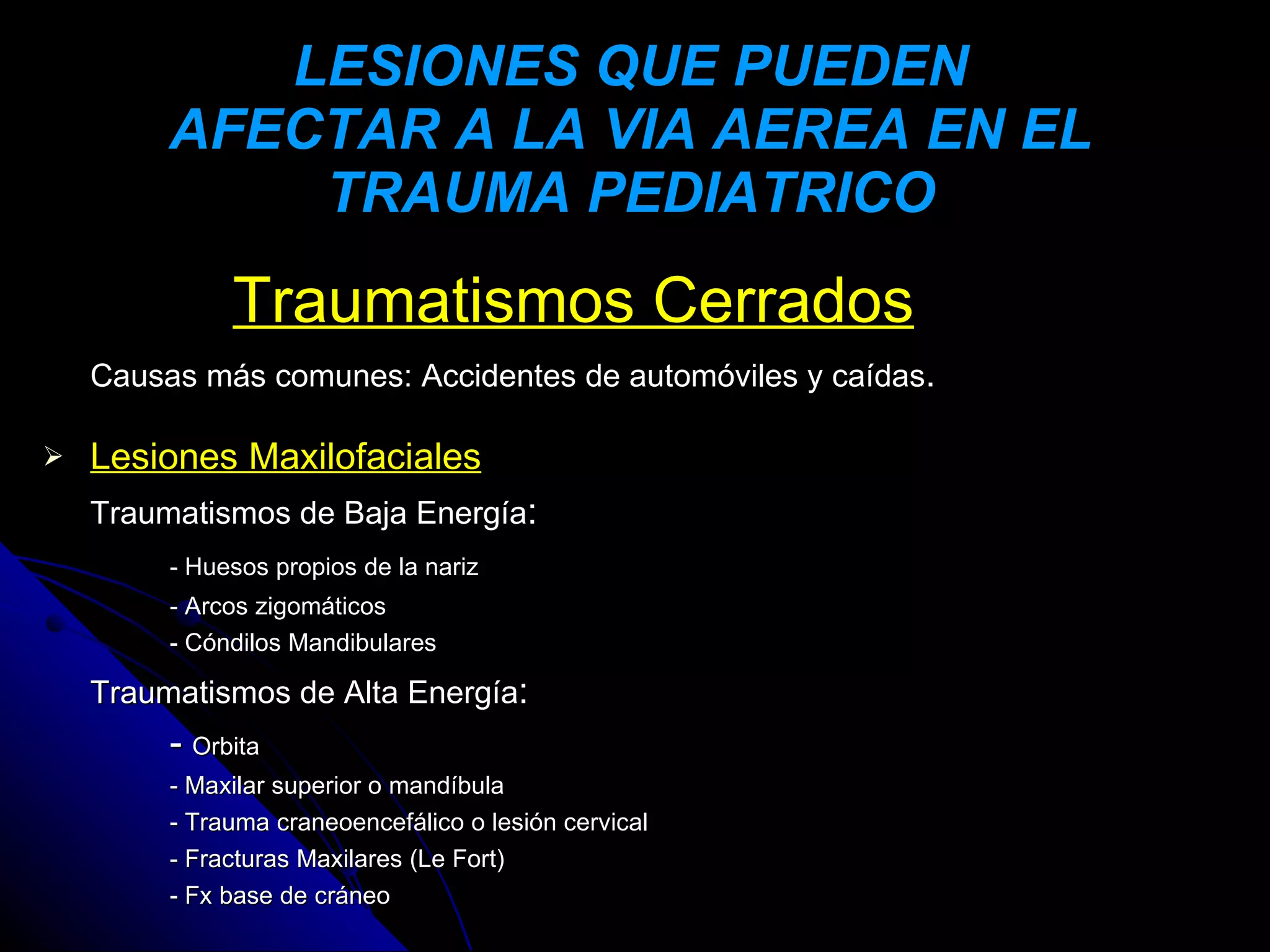 LESIONES QUE PUEDEN
         AFECTAR A LA VIA AEREA EN EL
             TRAUMA PEDIATRICO
              Traumatismos Cerrados
    Causas más comunes: Accidentes de automóviles y caídas.

   Lesiones Maxilofaciales
    Traumatismos de Baja Energía:
         - Huesos propios de la nariz
         - Arcos zigomáticos
         - Cóndilos Mandibulares

    Traumatismos de Alta Energía:
         - Orbita
         - Maxilar superior o mandíbula
         - Trauma craneoencefálico o lesión cervical
         - Fracturas Maxilares (Le Fort)
         - Fx base de cráneo
 