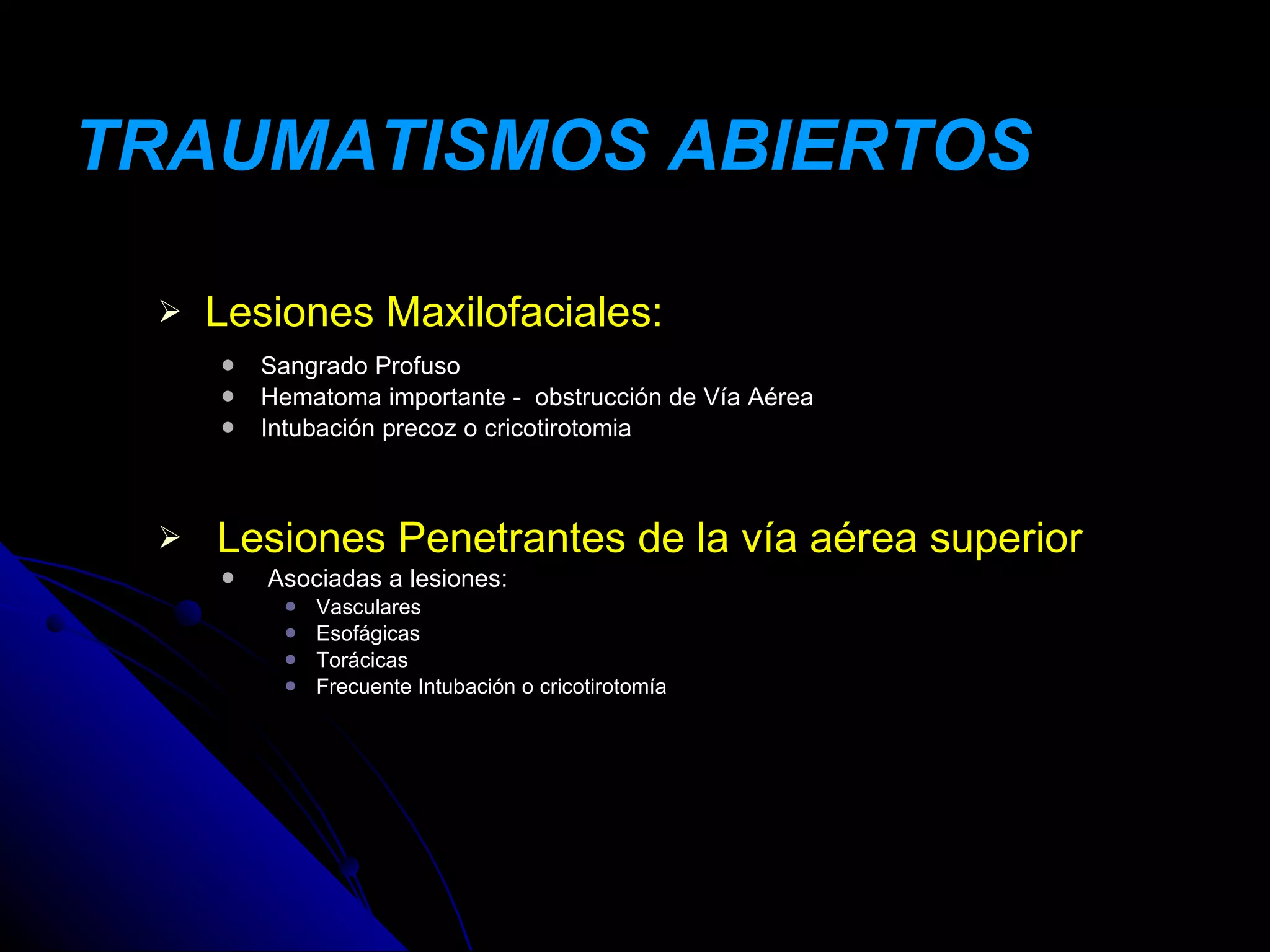 TRAUMATISMOS ABIERTOS

    Lesiones Maxilofaciales:
        Sangrado Profuso
        Hematoma importante - obstrucción de Vía Aérea
        Intubación precoz o cricotirotomia



    Lesiones Penetrantes de la vía aérea superior
        Asociadas a lesiones:
             Vasculares
             Esofágicas
             Torácicas
             Frecuente Intubación o cricotirotomía
 