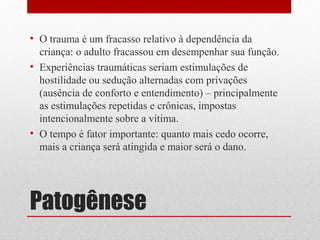 • O trauma é um fracasso relativo à dependência da
  criança: o adulto fracassou em desempenhar sua função.
• Experiências traumáticas seriam estimulações de
  hostilidade ou sedução alternadas com privações
  (ausência de conforto e entendimento) – principalmente
  as estimulações repetidas e crônicas, impostas
  intencionalmente sobre a vítima.
• O tempo é fator importante: quanto mais cedo ocorre,
  mais a criança será atingida e maior será o dano.




Patogênese
 