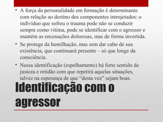 • A força da personalidade em formação é determinante
  com relação ao destino dos componentes introjetados: o
  indivíduo que sofreu o trauma pode não se conduzir
  sempre como vítima, pode se identificar com o agressor e
  mantém as encenações dolorosas, mas de forma invertida.
• Se protege da humilhação, mas sem dar cabo de sua
  existência, que continuará presente – só que longe da
  consciência.
• Nessa identificação (espelhamento) há forte sentido de
  justeza e retidão com que repetirá aquelas situações,
  talvez na esperança de que “desta vez” sejam boas.

Identificação com o
agressor
 