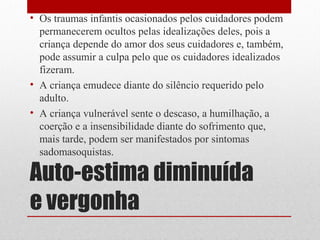 • Os traumas infantis ocasionados pelos cuidadores podem
  permanecerem ocultos pelas idealizações deles, pois a
  criança depende do amor dos seus cuidadores e, também,
  pode assumir a culpa pelo que os cuidadores idealizados
  fizeram.
• A criança emudece diante do silêncio requerido pelo
  adulto.
• A criança vulnerável sente o descaso, a humilhação, a
  coerção e a insensibilidade diante do sofrimento que,
  mais tarde, podem ser manifestados por sintomas
  sadomasoquistas.

Auto-estima diminuída
e vergonha
 
