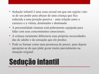 • Sedução infantil é uma cena sexual em que um sujeito vale-
  se de seu poder para abusar de uma criança que fica
  reduzida a uma posição passiva – uma relação entre o
  carrasco e a vítima, dominador e dominado.
• A personalidade imatura está pobremente equipada para
  lidar com seus concomitantes emocionais.
• A criança raramente diferencia suas próprias necessidades
  das do adulto e da sensação que ele produz.
• Pode se formar como uma promessa de prazer, para depois
  apropriar-se do que pôde gozar muito parcialmente na
  situação original.


Sedução infantil
 
