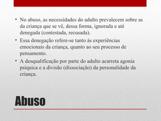 • No abuso, as necessidades do adulto prevalecem sobre as
  da criança que se vê, dessa forma, ignorada e até
  denegada (contestada, recusada).
• Essa denegação refere-se tanto às experiências
  emocionais da criança, quanto ao seu processo de
  pensamento.
• A desqualificação por parte do adulto acarreta agonia
  psíquica e a divisão (dissociação) da personalidade da
  criança.




Abuso
 
