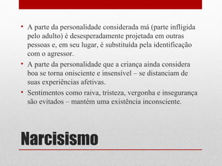 • A parte da personalidade considerada má (parte infligida
  pelo adulto) é desesperadamente projetada em outras
  pessoas e, em seu lugar, é substituída pela identificação
  com o agressor.
• A parte da personalidade que a criança ainda considera
  boa se torna onisciente e insensível – se distanciam de
  suas experiências afetivas.
• Sentimentos como raiva, tristeza, vergonha e insegurança
  são evitados – mantém uma existência inconsciente.




Narcisismo
 