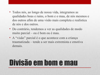 • Todos nós, ao longo de nossa vida, integramos as
  qualidades boas e ruins, o bom e o mau, de nós mesmos e
  dos outros afim de uma visão mais completa e realística
  de nós e dos outros.
• Do contrário, tendemos a ver as qualidades de modo
  muito parcial – ou é bom ou é mau.
• A “visão” parcial é o que acontece com a criança
  traumatizada – tende a ser mais extremista e emotiva
  demais.




Divisão em bom e mau
 