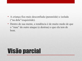 • A criança fica mais desconfiada (paranóide) e isolada
  (“na dela”/esquizóide).
• Dentro de sua mente, a tendência é de muito medo de que
  o “mau” do outro ataque (e destrua) o que ela tem de
  bom.




Visão parcial
 