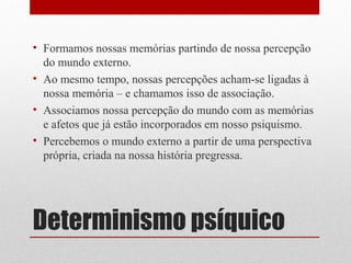 • Formamos nossas memórias partindo de nossa percepção
  do mundo externo.
• Ao mesmo tempo, nossas percepções acham-se ligadas à
  nossa memória – e chamamos isso de associação.
• Associamos nossa percepção do mundo com as memórias
  e afetos que já estão incorporados em nosso psiquismo.
• Percebemos o mundo externo a partir de uma perspectiva
  própria, criada na nossa história pregressa.




Determinismo psíquico
 