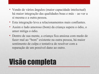 • Vendo de vários ângulos (maior capacidade intelectual)
  há maior integração das qualidades boas e más – ao ver a
  si mesma e a outra pessoa.
• Esta integração leva a relacionamentos mais confiantes.
• Assim o lado amoroso (bom) da criança supera o ódio, o
  amor mitiga o ódio.
• Dentro de sua mente, a criança fica ansiosa com medo de
  fazer mal ao “bom” existente na outra pessoa, há maior
  sentimento de culpa e tentativa de resolver com a
  reparação de um possível dano ao outro.



Visão completa
 
