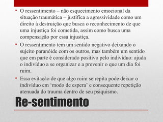 • O ressentimento – não esquecimento emocional da
  situação traumática – justifica a agressividade como um
  direito à destruição que busca o reconhecimento de que
  uma injustiça foi cometida, assim como busca uma
  compensação por essa injustiça.
• O ressentimento tem um sentido negativo deixando o
  sujeito paranóide com os outros, mas também um sentido
  que em parte é considerado positivo pelo indivíduo: ajuda
  o indivíduo a se organizar e a prevenir o que um dia foi
  ruim.
• Essa evitação de que algo ruim se repita pode deixar o
  indivíduo em ‘modo de espera’ e consequente repetição
  atenuada do trauma dentro de seu psiquismo.

Re-sentimento
 