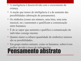 • A inteligência é desenvolvida com o crescimento da
  criança.
• A noção que temos de inteligência é a de aumento das
  possibilidades (abstração do pensamento).
• Os símbolos (como um número, uma letra, uma nota
  musical, etc.) aumentam e qualificam a comunicação
  entre humanos.
• É de se supor que aumenta e qualifica a comunicação do
  indivíduo consigo mesmo.
• Quanto maior a cultura (quantidade de símbolos) maiores
  são as possibilidades.
• Em grupo muitos animais, como os humanos, sobrevivem
  melhor devido à troca de informações.
Pensamento abstrato
 