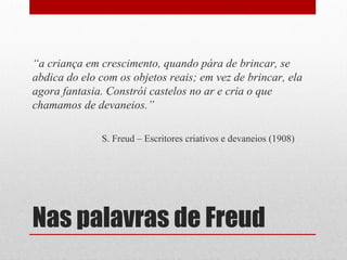 “a criança em crescimento, quando pára de brincar, se
abdica do elo com os objetos reais; em vez de brincar, ela
agora fantasia. Constrói castelos no ar e cria o que
chamamos de devaneios.”

              S. Freud – Escritores criativos e devaneios (1908)




Nas palavras de Freud
 