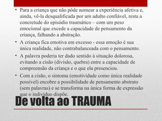• Para a criança que não pôde nomear a experiência afetiva e,
  ainda, vê-la desqualificada por um adulto confiável, resta a
  concretude do episódio traumático – com um peso
  emocional que excede a capacidade de pensamento da
  criança, falhando a abstração.
• A criança fica emotiva em excesso - essa emoção é sua
  única realidade, não contrabalanceada com o pensamento.
• A palavra poderia ter dado sentido à situação dolorosa,
  evitando a cisão (divisão, quebra) entre a capacidade de
  compreensão da criança e o que ela presenciou.
• Com a cisão, o sintoma (emotividade como única realidade
  possível) encobre a possibilidade de pensamento abstrato
  (sem palavras) e se transforma na única forma de expressão
  que o indivíduo dispõe.
De volta ao TRAUMA
 