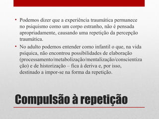 • Podemos dizer que a experiência traumática permanece
  no psiquismo como um corpo estranho, não é pensada
  apropriadamente, causando uma repetição da percepção
  traumática.
• No adulto podemos entender como infantil o que, na vida
  psíquica, não encontrou possibilidades de elaboração
  (processamento/metabolização/mentalização/conscientiza
  ção) e de historização – fica à deriva e, por isso,
  destinado a impor-se na forma da repetição.




Compulsão à repetição
 